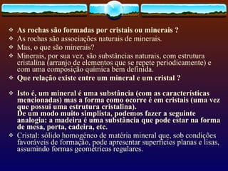 As rochas são formadas por cristais ou minerais ? As rochas são associações naturais de minerais. Mas, o que são minerais? Minerais, por sua vez, são substâncias naturais, com estrutura cristalina (arranjo de elementos que se repete periodicamente) e com uma composição química bem definida.  Que relação existe entre um mineral e um cristal ? Isto é, um mineral é uma substância (com as características mencionadas) mas a forma como ocorre é em cristais (uma vez que possui uma estrutura cristalina). De um modo muito simplista, podemos fazer a seguinte analogia: a madeira é uma substância que pode estar na forma de mesa, porta, cadeira, etc.   Cristal: sólido homogéneo de matéria mineral que, sob condições favoráveis de formação, pode apresentar superfícies planas e lisas, assumindo formas geométricas regulares. 