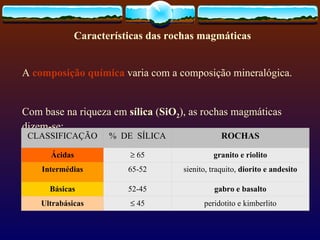 Características das rochas magmáticas A  composição química  varia com a composição mineralógica.  Com base na riqueza em  sílica  ( SiO 2 ), as rochas magmáticas dizem-se:                                  CLASSIFICAÇÃO %  DE  SÍLICA ROCHAS Ácidas    65 granito e riolito Intermédias 65-52 sienito, traquito,  diorito e andesito Básicas 52-45 gabro e basalto Ultrabásicas    45 peridotito e kimberlito 
