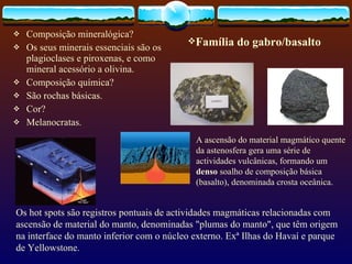 Composição mineralógica? Os seus minerais essenciais são os plagioclases e piroxenas, e como mineral acessório a olivina. Composição química? São rochas básicas. Cor? Melanocratas. Família do gabro/basalto Os hot spots são registros pontuais de actividades magmáticas relacionadas com ascensão de material do manto, denominadas "plumas do manto", que têm origem na interface do manto inferior com o núcleo externo. Exª  Ilhas do Havaí e parque de Yellowstone. A ascensão do material magmático quente da astenosfera gera uma série de actividades vulcânicas, formando um  denso  soalho de composição básica (basalto), denominada crosta oceânica.  