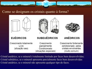 Como se designam os cristais quanto à forma? Cristal euédrico, se o mineral é totalmente limitado por faces bem desenvolvidas; Cristal subédrico, se o mineral apresenta parcialmente faces bem desenvolvidas Cristal anédrico, se o mineral não apresenta qualquer tipo de faces. 