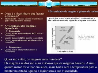 O que é a viscosidade e que factores a controlam?   Viscosidade  – Fricção interna de um fluido que o torna resistente ao fluxo A viscosidade dos magmas depende de: Composição Quanto  maior o conteúdo em SiO2  maior a viscosidade Quanto  menos voláteis  maior a viscosidade Quanto  menos elementos alcalinos  maior a viscosidade Temperatura Quanto menor a temperatura maior a viscosidade. Diversidade de magma e génese de rochas  Quais são então, os magmas mais viscosos? Os magmas ácidos são mais viscosos que os magmas básicos. Assim, quanto maior for o teor em sílica, mais baixa será a temperatura para o manter no estado líquido e maior será a sua viscosidade.  