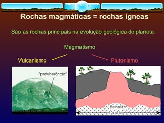Rochas magmáticas = rochas ígneas São as rochas principais na evolução geológica do planeta Magmatismo Vulcanismo Plutonismo 