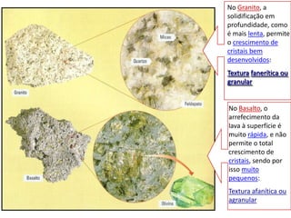 No Granito, a solidificação em profundidade, como é mais lenta, permite o crescimento de cristais bem desenvolvidos:Texturafanerítica ou granularNo Basalto, o arrefecimento da lava à superfície é muito rápida, e não permite o total crescimento de cristais, sendo por isso muito pequenos:Textura afanítica ou agranular