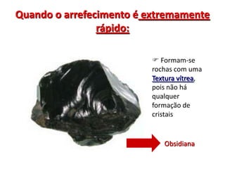 Quando o arrefecimento é extremamente rápido: Formam-se rochas com uma Textura vítrea, pois não há qualquer formação de cristaisObsidiana