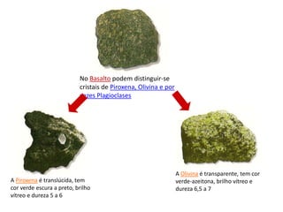No Basalto podem distinguir-se cristais de Piroxena, Olivina e por vezes PlagioclasesA Olivina é transparente, tem cor verde-azeitona, brilho vítreo e dureza 6,5 a 7A Piroxena é translúcida, tem cor verde escura a preto, brilho vítreo e dureza 5 a 6