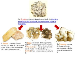 No Granito podem distinguir-se cristais de Quartzo, Feldspato, Micas (biotite e moscovite) e algumas Piroxenas.As Micas partem em lâminas perfeitas de brilho vítreo e ligeiramente metálico. A Moscovite (A) é incolor ou levemente acastanhada, com dureza 2 a 2,5. A Biotite (B) tem cor escura e dureza 2,5 a 3.Os Feldspatos como a Ortóclase, têm cor branca ou clara, brilho vítreo a baço e dureza 6.O Quartzo é transparente ou translúcido, pode ter cor variada ou ser incolor. Tem brilho vítreo, risca o vidro e tem dureza 7.