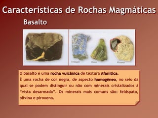 Características de Rochas Magmáticas
      Basalto




    O basalto é uma rocha vulcânica de textura Afanítica.
    É uma rocha de cor negra, de aspecto homogéneo, no seio da
    qual se podem distinguir ou não com minerais cristalizados à
    “vista desarmada”. Os minerais mais comuns são: feldspato,
    olivina e piroxena.
 
