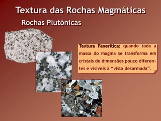 Textura das Rochas Magmáticas
 Rochas Plutónicas


                 Textura Fanerítica: quando toda a
                 massa do magma se transforma em
                 cristais de dimensões pouco diferen-
                 tes e visíveis à “vista desarmada”.
 