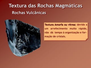 Textura das Rochas Magmáticas
 Rochas Vulcânicas

                 Textura Amorfa ou vítrea: devido a
                 um arrefecimento muito rápido,
                 não dá tempo à organização e for-
                 mação de cristais.
 