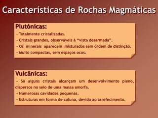Características de Rochas Magmáticas
   Plutónicas:
   - Totalmente cristalizadas.
   - Cristais grandes, observáveis à “vista desarmada”.
   - Os minerais aparecem misturados sem ordem de distinção.
   - Muito compactas, sem espaços ocos.




   Vulcânicas:
   - Só alguns cristais alcançam um desenvolvimento pleno,
   dispersos no seio de uma massa amorfa.
   - Numerosas cavidades pequenas.
   - Estruturas em forma de coluna, devido ao arrefecimento.
 
