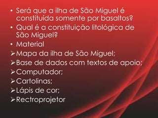 • Será que a ilha de São Miguel é
constituída somente por basaltos?
• Qual é a constituição litológica de
São Miguel?
• Material
Mapa da ilha de São Miguel;
Base de dados com textos de apoio;
Computador;
Cartolinas;
Lápis de cor;
Rectroprojetor
 