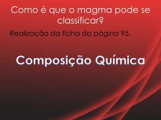 Como é que o magma pode se
classificar?
Realização da ficha da página 95.
 