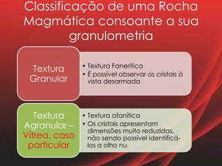 Classificação de uma Rocha
Magmática consoante a sua
granulometria
• Textura Fanerítica
• É possível observar os cristais à
vista desarmada
Textura
Granular
• Textura afanítica
• Os cristais apresentam
dimensões muito reduzidas,
não sendo possível identificá-
los a olho nu.
Textura
Agranular –
Vítrea, caso
particular
 