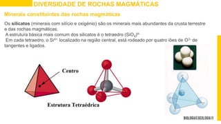 DIVERSIDADE DE ROCHAS MAGMÁTICAS
Minerais constituintes das rochas magmáticas
Os silicatos (minerais com silício e oxigénio) são os minerais mais abundantes da crusta terrestre
e das rochas magmáticas.
A estrutura básica mais comum dos silicatos é o tetraedro (SiO4)4-
Em cada tetraedro, o Si4+, localizado na região central, está rodeado por quatro iões de O2- de
tangentes e ligados.
 
