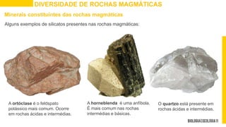 DIVERSIDADE DE ROCHAS MAGMÁTICAS
A ortóclase é o feldspato
potássico mais comum. Ocorre
em rochas ácidas e intermédias.
Minerais constituintes das rochas magmáticas
Alguns exemplos de silicatos presentes nas rochas magmáticas:
O quartzo está presente em
rochas ácidas e intermédias.
A horneblenda é uma anfíbola.
É mais comum nas rochas
intermédias e básicas.
 