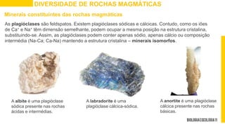 DIVERSIDADE DE ROCHAS MAGMÁTICAS
Minerais constituintes das rochas magmáticas
As plagióclases são feldspatos. Existem plagióclases sódicas e cálcicas. Contudo, como os iões
de Ca+ e Na+ têm dimensão semelhante, podem ocupar a mesma posição na estrutura cristalina,
substituindo-se. Assim, as plagióclases podem conter apenas sódio, apenas cálcio ou composição
intermédia (Na-Ca; Ca-Na) mantendo a estrutura cristalina – minerais isomorfos.
A labradorite é uma
plagióclase cálcica-sódica.
A anortite é uma plagióclase
cálcica presente nas rochas
básicas.
A albite é uma plagióclase
sódica presente nas rochas
ácidas e intermédias.
 