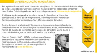 Em alguns vulcões verifica-se, por vezes, variação do tipo de atividade vulcânica ao longo
do tempo. A episódios efusivos seguem-se fases explosivas, associadas a magmas
mais ácidos. Este facto pode ser explicado pelo processo de diferenciação magmática.
DIFERENCIAÇÃO MAGMÁTICA
A diferenciação magmática permite a formação de rochas de diferentes
composições, a partir de um magma inicial, e ocorre porque os minerais se
formam a diferentes temperaturas (têm diferentes pontos de fusão).
Assim, durante o arrefecimento do magma, a temperatura de cristalização de
diferentes minerais vai sendo atingida sucessivamente. Estes, ao cristalizarem,
retiram do magma os elementos químicos que os compõem. Deste modo, a
composição do magma vai variando à medida que arrefece.
Magma
basáltico
Magma
andesítico
Magma
riolítico
Norman Bowen (1887-1956) foi o primeiro petrólogo a
estabelecer a sequência de reações que ocorrem no
magma durante a diferenciação. A sequência de
formação dos minerais das rochas magmáticas é
representada na série de Bowen.
 