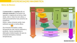 DIFERENCIAÇÃO MAGMÁTICA
A moscovite e o quartzo são os
últimos minerais a formarem-se,
quando o magma já se tornou mais
ácido, isto é, mais rico em sílica, e
está provavelmente mais próximo da
superfície.
Assim, estes minerais serão mais
estáveis quando a rocha aflora.
Os minerais formados a altas
temperaturas são menos estáveis e,
portanto, menos resistentes à
alteração (meteorização) do que os
minerais formados a baixas
temperaturas.
1200 °C
500 °C
Cristalização
Rocha
Periodito
Basalto
Gabro
Andesito
Diorito
Riolito
Granito
Série
Descontínua
Olivinas
Piroxena
Anfíbolas
Biotite
Anortite
Albite
Plagióclases
Feldspato potássico
Quartzo
Moscovite
Série
Contínua
Magma
Basáltico
Andesítico
Riolítico
Série de Bowen
 