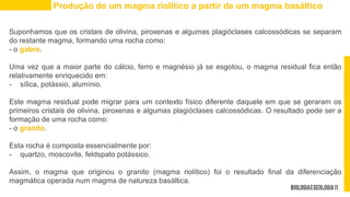 Suponhamos que os cristais de olivina, piroxenas e algumas plagióclases calcossódicas se separam
do restante magma, formando uma rocha como:
- o gabro.
Uma vez que a maior parte do cálcio, ferro e magnésio já se esgotou, o magma residual fica então
relativamente enriquecido em:
- sílica, potássio, alumínio.
Este magma residual pode migrar para um contexto físico diferente daquele em que se geraram os
primeiros cristais de olivina, piroxenas e algumas plagióclases calcossódicas. O resultado pode ser a
formação de uma rocha como:
- o granito.
Esta rocha é composta essencialmente por:
- quartzo, moscovite, feldspato potássico.
Assim, o magma que originou o granito (magma riolítico) foi o resultado final da diferenciação
magmática operada num magma de natureza basáltica.
Produção de um magma riolítico a partir de um magma basáltico
 