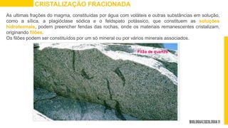 As ultimas frações do magma, constituídas por água com voláteis e outras substâncias em solução,
como a sílica, a plagióclase sódica e o feldspato potássico, que constituem as soluções
hidrotermais, podem preencher fendas das rochas, onde os materiais remanescentes cristalizam,
originando filões.
Os filões podem ser constituídos por um só mineral ou por vários minerais associados.
CRISTALIZAÇÃO FRACIONADA
 