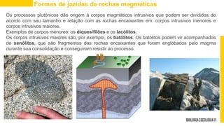 Os processos plutónicos dão origem à corpos magmáticos intrusivos que podem ser divididos de
acordo com seu tamanho e relação com as rochas encaixantes em: corpos intrusivos menores e
corpos intrusivos maiores.
Exemplos de corpos menores: os diques/filões e os lacólitos.
Os corpos intrusivos maiores são, por exemplo, os batólitos. Os batólitos podem vir acompanhados
de xenólitos, que são fragmentos das rochas encaixantes que foram englobados pelo magma
durante sua consolidação e conseguiram resistir ao processo.
Formas de jazidas de rochas magmáticas
 