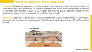 Lacólitos: Estes corpos, penetram concordantemente entre os estratos de rochas sedimentares em
níveis rasos da crusta. Entretanto, os lacólitos apresentam-se em formato de cogumelo arqueando
as camadas sobrejacentes e, devido à viscosidade dos magmas que o originaram, constituem em
geral corpos pequenos em comparação com batólitos, por exemplo.
Batólitos: Corpos ígneos plutónicos que em geral cristalizam a grandes profundidades. Os batólitos
apresentam-se em dimensões superiores a 100 quilómetros quadrados de área e 30 quilómetros de
diâmetro.
Formas de jazidas de rochas magmáticas
 