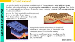 TIPOS DE MAGMAS
Os magmas basálticos formam-se principalmente ao nível dos riftes e dos pontos quentes.
Resultam sobretudo da fusão da rocha do manto – peridotito, na ausência de água. O peridotito
tem uma composição semelhante à do basalto, mas é mais rico em minerais ferromagnesianos
e, assim, mais básico.
MAGMAS
BASÁLTICOS
Fonte: https://pubs.usgs.gov/gip/dynamic/hotspots.html
Nos pontos quentes ascendem plumas térmicas
oriundas do manto profundo (ou mesmo da zona
de separação entre o manto e o núcleo).
Ao nível dos riftes, o material mantélico ascende
devido às correntes de convecção.
Perto da superfície, a diminuição da pressão
promove a fusão do material.
Os magmas basálticos originam basaltos quando
consolidam à superfície e gabros se cristalizarem
em profundidade.
 