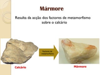 Mármore
Resulta da acção dos factores de metamorfismo
                 sobre o calcário




                Factores de
               metamorfismo




Calcário                           Mármore
 