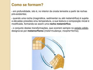 Como se formam?
- em profundidade, isto é, no interior da crosta terrestre a partir de rochas
pré-existentes;
- quando uma rocha (magmática, sedimentar ou até metamórfica) é sujeita
a elevadas pressões e/ou temperatura, a sua textura e composição inicial é
modificada, formando-se assim uma rocha metamórfica;
- o conjunto destas transformações, que ocorrem sempre no estado sólido,
designa-se por metamorfismo (meta=mudança; morphe=forma).
 