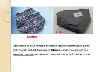 Xisto
           Gnaisse


Apresentam os seus minerais orientados segundo determinados planos.
Este aspecto textural denomina-se foliação, sendo o testemunho das
elevadas pressões que estiveram presentes na formação destas rochas.
 