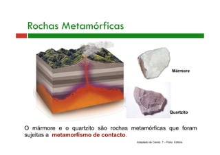Mármore 
Rochas Metamórficas 
Quartzito 
O mármore e o quartzito são rochas metamórficas que foram 
sujeitas a metamorfismo de contacto. 
Adaptado de Cientic 7 – Porto Editora 
 