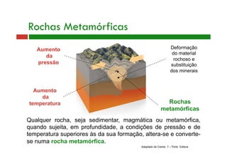 Aumento 
da 
pressão 
Aumento 
da 
temperatura 
Qualquer rocha, seja sedimentar, magmática ou metamórfica, 
quando sujeita, em profundidade, a condições de pressão e de 
temperatura superiores às da sua formação, altera-se e converte-se 
numa rocha metamórfica. 
Deformação 
do material 
rochoso e 
substituição 
dos minerais 
Rochas 
metamórficas 
Rochas Metamórficas 
Adaptado de Cientic 7 – Porto Editora 
 