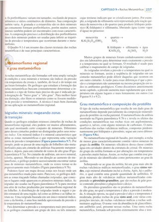 te.Osporfiroblastos variam em tamanho, oscilando de poucos
milímetrosa vários centímetros de diâmetro. Sua composição
tambémvaria. A granada e a estaurolita são os dois minerais
quecomumente formam porfiroblastos, porém muitos outros
mineraistambém podem ser encontrados com essas caracterís-
ticas.A composição precisa e a distribuição dos porfiroblastos
dessesdois minerais podem ser usadas para inferir as trajetó-
riasde pressão e temperatura que ocorreram durante o meta-
morfismo.
O Quadro 9.1 é um resumo das classes texturais das rochas
metamórficase de suas principais características.
·~~.amorfismo regional
e grau metamórfico
Asrochas metamórficas são formadas sob uma ampla variação
decondições e seus minerais e texturas são índices da pressão
edatemperatura da crosta e, também, do local e do tempo em
queforam formados. Os geólogos que estudam a formação das
rochasmetamórficas buscam constantemente determinar a in-
tensidadee o tipo de forma mais preciso do que é indicado pe-
Iadesignação de "baixo grau" e "alto grau". Para melhor fazer
essadistinção, eles lêem os minerais como se fossem medido-
resde pressão e termômetros. A técnica é mais bem ilustrada
porsua aplicação ao metamorfismo regional.
Isógradas minerais: mapeando zonas
de transição
Quandoos geólogos estudam extensos cinturões de rochas de
metamorfismo regional, eles podem ver muitos afloramentos,
cadaqual mostrando certo conjunto de minerais. Diferentes
partesdesses cinturões podem ser distingui das pelos seus mine-
rais-índice. Um mineral-índice é o mineral característico que
defineas zonas metamórficas e que representa uma variação
restritade pressão e temperatura (Figura panorâmica 9.7). Por
exemplo,pode-se passar de uma região de folhelhos não-meta-
morfizadospara um cinturão de ardósias fracamente metamor-
fizadase, depois, para um cinturão de xistos de alto grau (Figu-
rapanorâmica 9.7a). No cinturão de ardósias, um novo mineral,
ac1orita,aparece. Movendo-se em direção ao aumento do me-
tamorfismo,o geólogo poderá sucessivamente encontrar outras
zonasde minerais metamórficos, onde os xistos tornar-se-ão
progressivamente mais foliados (Figura panorâmica 9.7b).
Podemos fazer um mapa dessas zonas nos locais onde um
graumetamórfico muda para outro. Para isso, os geólogos defi-
nemas zonas traçando linhas chamadas isógradas, que conec-
tamos lugares onde aparecem os primeiros minerais-índice. As
isógradassão usadas na Figura panorâmica 9.7a para mostrar
umasérie de rochas produzidas por metamorfismo regional de
umfolhelho. A distribuição de isógradas tende a seguir o pa-
drãoestrutural de uma região, tal como as dobras e as falhas re-
velam-no.Uma isógrada baseada em um único mineral-índice,
comoa da biotita, é uma boa medida aproximada da pressão e
datemperatura do metamorfismo.
Para determinar a pressão e a temperatura mais precisamen-
te,os geólogos examinam um grupo de dois ou três minerais
CAPíTULO 9 • Rochas Metamórficas  237
cujas texturas indicam que se cristalizaram juntos. Por exem-
plo, a isógrada da sillimanita será representada pela reação quí-
mica da moscovita e do quartzo para produzir feldspato potás-
sico (K-feldspato) e sillimanita, liberando água (como vapor
d'água) no processo:
moscovita +
KAl3Si30 IO(OH)2
quartzo ~
Si02
K-feldspato + sillimanita + água
KAlSiP8 Al2SiOs HP
Muitos grupos de minerais foram cuidadosamente estuda-
dos em laboratório para determinar mais exatamente a pressão
e a temperatura na qual se formam. O resultado é usado para
calibrar o mapeamento de campo de isógradas.
As isógradas revelam a pressão e a temperatura na qual os
minerais se formam, assim a seqüência de isógradas em um
cinturão metamórfico pode diferir daquelas que ocorrem em
um outro cinturão. A razão para essas diferenças é que a pres-
são e a temperatura não aumentam na mesma proporção em to-
dos os ambientes geológicos. Como discutimos anteriormente
neste capítulo, a pressão aumenta mais rapidamente que a tem-
peratura em alguns lugares e mais lentamente em outros (ver
Figuras 9.1 e 9.2).
Grau metamórfico e composição do protólito
O tipo de rocha metamórfica que resulta de um dado grau de
metamorfismo depende parcialmente da composição rnineraló-
gica do protólito ou rocha parental. O metamorfismo da ardósia
mostrado na Figura panorâmica 9.7b e c revela os efeitos das
condições metamórficas nas rochas ricas em argilominerais,
quartzo e, talvez, com alguns minerais de carbonato. O meta-
morfismo das rochas vulcânicas máficas, compostas predomi-
nantemente por feldspatos e piroxênio, segue um curso diferen-
te (Figura 9.8a).
No metamorfismo regional do basalto, por exemplo, a rocha
de menor grau caracteristicamente contém vários minerais do
grupo da zeólita. Os minerais silicáticos dessa classe contêm
água em cavidades dentro da estrutura do cristal. Os minerais
do grupo da zeólita formam-se por alterações em temperaturas
e pressões muito baixas. Assim, as rochas que contêm esse gru-
po de minerais são identificadas como pertencentes ao grau da
zeólita.
Sobrepondo-se ao grau da zeólita, há um grau mais alto de
rochas vulcânicas máficas metamorfizadas, o grau xistos ver-
des, cujo mineral abundante inclui a clorita. Após, há o anfibo-
lito, o qual contém uma grande quantidade de anfibólios. O
grau mais alto de vulcânicas máficas metamorfizadas com-
preende os piroxênio-granulitos, que são rochas de grão gros-
so contendo piroxênio e plagioclásio cálcico.
Os piroxênio-granulitos são os produtos do metamorfismo
de alto grau, no qual a temperatura é alta e a pressão é modera-
da. A situação oposta, na qual a pressão é alta e a temperatura é
moderada, produz rochas de grau xisto azul, com várias com-
posições iniciais, de rochas vulcânicas máficas a rochas sedi-
mentares argilosas. O nome vem da abundância de glaucofânio,
um anfibólio azul, presente nessas rochas. Uma outra rocha
metamórfica, formada sob pressões extremamente altas e tem-
 