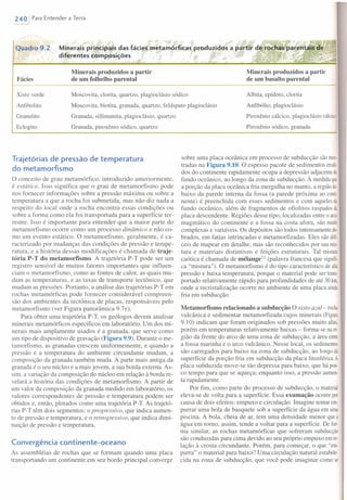 ~..... ~ . , '''' ~'" ". ~
Quadro 9.2 Minerais principais das fácies metam6rficas produzidos a paltir de.rochaVpar"en"ais a~'; ~
diferentes composições • ~, ~
•• .."._.;::,,~ "-;.-4
240 IPara Entender a Terra
Fácies
Minerais produzidos a partir
de um folhelho parental
Minerais produzidos a partir
de um basalto parenta I
.--
Moscovita, clorita, quartzo, plagioclásio sódico
Moscovita, biotita, granada, quartzo, feldspato plagioclásio
Granada, sillimanita, plagioclásio, quartzo
Granada, piroxênio sódico, quartzo
Albita, epídoto, clorita
Anfibólio, plagioclásio
Piroxênio cálcico, plagioclásio cálcico
Piroxênio sódico, granada
Xisto verde
Anfibolito
Granulito
Eclogito
Trajetórias de pressão de temperatura
do metamorfismo
o conceito de grau metamórfico, introduzido anteriormente,
é estático. Isso significa que o grau de metamorfismo pode
nos fornecer informações sobre a pressão máxima ou sobre a
temperatura a que a rocha foi submetida, mas não diz nada a
respeito do local onde a rocha encontra essas condições ou
sobre a forma como ela foi transportada para a superfície ter-
restre. Isso é importante para entender que a maior parte do
metamorfismo ocorre como um processo dinâmico e não co-
mo um evento estático. O metamorfismo, geralmente, é ca-
racterizado por mudanças das condições de pressão e tempe-
ratura, e a história dessas modificações é chamada de traje-
tória P-T do metamorfismo. A trajetória P-T pode ser um
registro sensível de muitos fatores importantes que influen-
ciam o metamorfismo, como as fontes de calor, as quais mu-
dam as temperaturas, e as taxas de transporte tectônico, que
mudam as pressões. Portanto, a análise das trajetórias P-Tem
rochas metamórficas pode fornecer considerável compreen-
são dos ambientes da tectônica de placas, responsáveis pelo
metamorfismo (ver Figura panorâmica 9.7e).
Para obter uma trajetória P-T, os geólogos devem analisar
minerais metamórficos específicos em laboratório. Um dos mi-
nerais mais amplamente usados é a granada, que serve como
um tipo de dispositivo de gravação (Figura 9.9). Durante o me-
tamorfismo, as granadas crescem uniformemente, e quando a
pressão e a temperatura do ambiente circundante mudam, a
composição da granada também muda. A parte mais antiga da
granada é o seu núcleo e a mais jovem, a sua borda externa. As-
sim, a variação da composição do núcleo em relação à borda re-
velará a história das condições de metamorfismo. A partir de
um valor da composição da granada medido em laboratório, os
valores correspondentes de pressão e temperatura podem ser
obtidos e, então, plotados como uma trajetória P-T. As trajetó-
rias P-T têm dois segmentos: o progressivo, que indica aumen-
to de pressão e temperatura, e o retrogressivo, que indica dimi-
nuição de pressão e temperatura.
Convergência continente-oceano
As assembléias de rochas que se formam quando uma placa
transportando um continente em seu bordo principal converge
sobre uma placa oceânica em processo de subducção são mos
tradas na Figura 9.10. O espesso pacote de sedimentos erodi·
dos do continente rapidamente ocupa a depressão adjacentedo
fundo oceânico, ao longo da zona de subducção. À medidaque
a porção da placa oceânica fria mergulha no manto, a regiãode
baixo da parede interna da fossa (a parede próxima ao comi
nente) é preenchida com esses sedimentos e com aqueles do
fundo oceânico, além de fragmentos de ofiolitos raspados da
placa descendente. Regiões desse tipo, localizadas entre o arco
magmático do continente e a fossa na costa afora, são muito
complexas e variáveis. Os depósitos são todos intensamente do-
brados, em fatias intrincadas e metamorfizadas. Eles são difí·
ceis de mapear em detalhe, mas são reconhecidos por sua rnis-
tura e materiais distintivos e feições estruturais. Tal mistura
caótica é chamada de mélange!' (palavra francesa que signifi-
ca "mistura"). O metamorfismo é do tipo característico dealta
pressão e baixa temperatura, porque o material pode ser trans
portado relativamente rápido para profundidades de até 30km
onde a recristalização ocorre no ambiente de uma placa ainda
fria em subducção.
Metamorfismo relacionado a subducção O xisto azul- rocha
vulcânica e sedimentar metamorfizada cujos minerais (Figura
9.10) indicam que foram originados sob pressões muito altas,
porém em temperaturas relativamente baixas - forma-se nare-
gião da frente do arco de uma zona de subducção, a área entre
a fossa marinha e o arco vulcânico. Nesse local, os sedimentos
são carregados para baixo na zona de subducção, ao longoda
superfície da porção fria em subducção da placa litosférica. A
placa subduzida move-se tão depressa para baixo, que há pou-
co tempo para que se aqueça; enquanto isso, a pressão aumen-
ta rapidamente.
Por fim, como parte do processo de subducção, o material
eleva-se de volta para a superfície. Essa exumação ocorre por
causa de dois efeitos: empuxo e circulação. Imagine tentar em-
purrar uma bola de basquete sob a superfície da água em uma
piscina. A bola, cheia de ar, tem uma densidade menor quea
água em torno, assim, tende a voltar para a superfície. De for-
ma similar, as rochas metamórficas que sofreram subducção
são conduzi das para cima devido ao seu próprio empuxo emre-
lação à crosta circundante. Porém, para começar, o que "em-
purra" o material para baixo? Uma circulação natural estabele-
cida na zona de subducção, que você pode imaginar como se
 