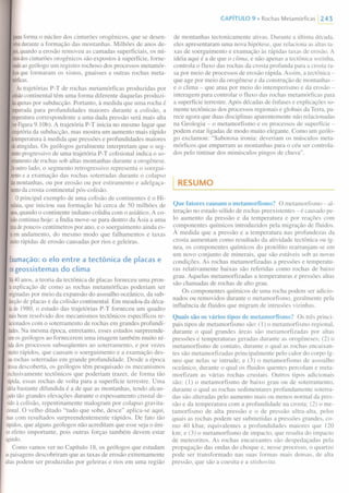 i~neasforma o núcleo dos cinturões orogênicos, que se desen-
volvedurante a formação das montanhas. Milhões de anos de-
JIOis,quando a erosão removeu as camadas superficiais, os nú-
cleosdoscinturões orogênicos são expostos à superfície, forne-
cendoaogeólogo um registro rochoso dos processos metamór-
ncosque formaram os xistos, gnaisses e outras rochas meta-
mórficas.
Astrajetórias P-T de rochas metamórficas produzidas por
colisãocontinental têm uma forma diferente daquelas produzi-
dasapenaspor subducção. Portanto, à medida que uma rocha é
empurradapara profundidades maiores durante a colisão, a
lemperaturacorrespondente a uma dada pressão será mais alta
(verFigura9. IOb). A trajetória P-T inicia no mesmo lugar que
alrajetóriada subducção, mas mostra um aumento mais rápido
datemperaturaà medida que pressões e profundidades maiores
lãoatingidas.Os geólogos geralmente interpretam que o seg-
mentoprogressivo de uma trajetória P-T colisional indica o so-
lerramentode rochas sob altas montanhas durante a orogênese.
Deoutrolado, o segmento retrogressivo representa o soergui-
mentoe a exumação das rochas soterradas durante o colapso
dasmontanhas, ou por erosão ou por estiramento e adelgaça-
mentoda crosta continental pós-colisão.
Oprincipal exemplo de uma colisão de continentes é o Hi-
nalaia,que iniciou sua formação há cerca de 50 milhões de
anos,quando o continente indiano colidiu com o asiático. A co-
lisãocontinua hoje: a Índia move-se para dentro da Ásia a uma
laxadepoucos centímetros por ano, e o soerguimento ainda es-
láemandamento, do mesmo modo que falhamentos e taxas
muitorápidas de erosão causadas por rios e geleiras.
Exumação: O elo entre a tectônica de placas e
os geossistemas do clima
Há40anos, a teoria da tectônica de placas forneceu uma pron-
Iaexplicação de como as rochas metamórficas poderiam ser
originadaspor meio da expansão do assoalho oceânico, da sub-
ducçãode placas e da colisão continental. Em meados da déca-
dade 1980, o estudo das trajetórias P-T forneceu um quadro
maisbem resolvido dos mecanismos tectônicos específicos re-
lacionadoscom o soterramento de rochas em grandes profundi-
dades.Na mesma época, entretanto, esses estudos surpreende-
ramos geólogos ao fornecerem uma imagem também muito ní-
lidados processos subseqüentes ao soterramento, e por vezes
muitorápidos, que causam o soerguimento e a exumação des-
sasrochas soterradas em grande profundidade. Desde a época
dessadescoberta, os geólogos têm pesquisado os mecanismos
exclusivamente tectônicos que poderiam trazer, de forma tão
rápida,essas rochas de volta para a superfície terrestre. Uma
idéiabastante difundida é a de que as montanhas, tendo alcan-
çadotão grandes elevações durante o espessamento crus tal de-
vidoà colisão, repentinamente malogram por colapso gravita-
cional.O velho ditado "tudo que sobe, desce" aplica-se aqui,
mascom resultados surpreendentemente rápidos. De fato tão
rápidos,que alguns geólogos não acreditam que esse seja o úni-
coefeito importante, pois outras forças também devem estar
agindo.
Como vamos ver no Capítulo 18, os geólogos que estudam
aspaisagens descobriram que as taxas de erosão extremamente
altaspodem ser produzidas por geleiras e rios em uma região
CAPíTULO 9 • Rochas Metamórficas 1243
de montanhas tectonicamente ativas. Durante a última década,
eles apresentaram uma nova hipótese, que relaciona as altas ta-
xas de soerguimento e exumação às rápidas taxas de erosão. A
idéia aqui é a de que o clima, e não apenas a tectônica sozinha,
controla o fluxo das rochas da crosta profunda para a crosta ra-
sa por meio de processos de erosão rápida. Assim, a tectônica-
que age por meio da orogênese e da construção de montanhas -
e o clima - que atua por meio do intemperismo e da erosão -
interagem para controlar o fluxo das rochas metamórficas para
a superfície terrestre. Após décadas de ênfases e explicações so-
mente tectônicas dos processos regionais e globais da Terra, pa-
rece agora que duas disciplinas aparentemente não relacionadas
na Geologia - o metamorfismo e os processos de superfície -
podem estar ligadas de modo muito elegante. Como um geólo-
go exclamou: "Saborosa ironia: deveriam os músculos meta-
mórficos que empurram as montanhas para o céu ser controla-
dos pelo tintinar dos minúsculos pingos de chuva".
I RESUMO
Que fatores causam o metamorfismo? O metamorfismo - al-
teração no estado sólido de rochas preexistentes - é causado pe-
lo aumento da pressão e da temperatura e por reações com
componentes químicos introduzidos pela migração de fluidos.
À medida que a pressão e a temperatura nas profundezas da
crosta aumentam como resultado da atividade tectônica ou íg-
nea, os componentes químicos do protólito rearranjam-se em
um novo conjunto de minerais, que são estáveis sob as novas
condições. As rochas metamorfizadas a pressões e temperatu-
ras relativamente baixas são referidas como rochas de baixo
grau. Aquelas metamorfizadas a temperaturas e pressões altas
são chamadas de rochas de alto grau.
Os componentes químicos de uma rocha podem ser adicio-
nados ou removidos durante o metamorfismo, geralmente pela
influência de fluidos que migram de intrusões vizinhas.
Quais são os vários tipos de metamorfismo? Os três princi-
pais tipos de metamorfismo são: (I) o metamorfismo regional,
durante o qual grandes áreas são metamorfizadas por altas
pressões e temperaturas geradas durante as orogêneses; (2) o
metamorfismo de contato, durante o qual as rochas encaixan-
tes são metamorfizadas principalmente pelo calor do corpo íg-
neo que nelas se intrude; e (3) o metamorfismo de assoalho
oceânico, durante o qual os fluidos quentes percolam e meta-
morfizam as várias rochas crustais. Outros tipos adicionais
são: (I) o metamorfismo de baixo grau ou de soterrarnento,
durante o qual as rochas sedimentares profundamente soterra-
das são alteradas pelo aumento mais ou menos normal da pres-
são e da temperatura com a profundidade na crosta; (2) o me-
tamorfismo de alta pressão e o de pressão ultra-alta, pelos
quais as rochas podem ser submetidas a pressões grandes, co-
mo 40 kbar, equivalentes a profundidades maiores que 120
km; e (3) o metamorfismo de impacto, que resulta do impacto
de meteoritos. As rochas encaixantes são despedaçadas pela
propagação das ondas do choque e, nesse processo, o quartzo
pode ser transformado nas suas formas mais densas, de alta
pressão, que são a coesita e a stishovita.
 