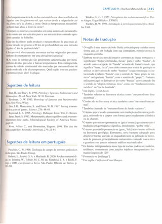 6.Vocêmapeou uma área de rochas metamórficas e observou linhas de
isógradas,com direção norte-sul, que variam desde a isógrada da cia-
nita,aleste,até a da c1orita, a oeste. Onde as temperaturas metamórfi-
casforammais altas, a leste ou oeste?
7. Compareos minerais encontrados em uma auréola de metarnorfis-
modecontato em um calcário puro e em um calcário contendo apre-
ciáveiscamadas de folhelho.
8.Quetipode plútons pode produzir o metamorfismo de grau mais al-
to,umaintrusão de granito a 20 km de profundidade ou uma intrusão
degabroa 5 km de profundidade?
9. Porque você não esperaria encontrar rochas originadas por meta-
morfismode soterramento em uma dorsal mesoceânica?
10. Aszonas de subducção são geralmente caracterizadas por meta-
morfismode altas pressões e baixas temperaturas. Em contrapartida,
aszonasde colisão continental são marcadas por metamorfismo de
pressãomoderada e de alta temperatura. Qual região tem um gradien-
tegeotérmicomais alto? Explique.
I Sugestões de leitura
Blatt, H., and Tracy, R. 1996. Petrology: Igneous, Sedimentary and
Metamorphic,2d. ed. New York: W. H. Freeman.
Hyndman, D. W 1985. Petrology of lgneous and Metamorphic
Rocks. NewYork: Wiley.
Liou,J. G., Maruyama, S., and Emst, W G. 1997. Seeing a rnoun-
tainina grain of gamet. Science, 276: 48-49.
Raymond,L.A. 1995. Petrology. Dubuque, Iowa: Wm. C. Brown.
Spear,Frank S. 1993. Metamorphic phase equilibria and pressure-
temperature-time paths. Mineralogical Society of America Mono-
graph22.
Wynn, Jeffrey C., and Shoemaker, Eugene. 1998. The day the
sandscaught fire. Scientific American, 279: 21-64.
I Sugestões de leitura em português
Passchier, C. W 1996. Geologia de campo de terrenos gnáissicos
dealtograu. São Paulo: Edusp.
Ruberti, E., Szabó, G. A. e Machado, R. 2000. Rochas rnetarnórfi-
casoIn:Teixeira, W, Toledo, M. C. M. de, Fairchild, T. R. e Taioli, F.
(orgs.).2000. Decifrando a Terra. São Paulo: Oficina de Textos. p.
381-398.
CAPíTULO 9 • Rochas Metamórficas 1245
WinkJer, H. G. F. 1977. Petrogênese das rochas metamórjicas. Por-
to Alegre: Edgar Blücker; UFRGS.
Yardley, B. W 1994. Introdução à petrologia metamórjica. Brasí-
lia: UnB.
I Notas de tradução
I o waffle é uma massa de bolo fluida colocada para cozinhar numa
forma que, ao ser fechada com sua contraparte, permite prensá-Ia
enquanto cozinha.
2 Embora não exista nos dicionários correntes de língua portuguesa o
significado "dispor em bandas, faixas" para o verbo "bandar", de
acordo com a acepção de "banda" oriunda do francês bande, que
significa "barra, faixa", tem sido comum nos textos de geologia ou
utilizar os derivativos do verbo "bandear" (cuja etimologia está re-
lacionada à palavra "banda" com o sentido de "lado, grupo de mú-
sicos" ou à palavra "bando", com o sentido de "grupo"). Portanto,
utilizamos aqui os derivativos do verbo "bandar" acrescentando-lhe
o sentido de "dispor em faixas, tiras", como em "bandamento meta-
rnórfico" ou "rocha bandada".
3 Em inglês, Great Basin.
4 Também referi to na literatura técnica como "rnetamorfismo dina-
motermal".
5 Conhecido na literatura técnica também como "rnetarnorfismo ter-
mal".
6 Também chamado de "metarnorfisrno de fundo oceânico".
7 O termo pipe é usado comumente sem tradução na literatura geoló-
gica, referindo-se a corpos com forma aproximadamente cilíndrica
ou de charuto.
8 O termo greenstone (pronuncia-se [gri:n'stoune]) geralmente não é
traduzido em português e significa, literalmente, "pedra verde".
9 O termo granofels (pronuncia-se [gran_'fels]) não é muito utilizado
na literatura geológica. Entretanto, seria bastante adequado para
descrever rochas que não se enquadram nem na definição de xistos,
nem de gnaisses, principalmente metarenitos contendo pouca mica
e granitos com poucos minerais máficos recristalizados.
10 Os limites intergranulares nesse tipo de rochas podem ser, também,
retilíneos, comumente com junções tríplices intergranulares for-
mando ângulos de 1200
•
Ii Pronuncia-se [mélange').
12 Em inglês, California Coast Ranges.
 