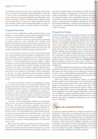 230 IPara Entender a Terra
as profundezas quentes da crosta, são os principais mecanismos
para a formação da maioria das rochas metamórficas. Além dis-
so, pode ocorrer metamorfismo limitado onde as rochas adja-
centes a plútons recentemente intrudidos são submetidas a tem-
peraturas elevadas. O calor é localmente intenso, porém não pe-
netra profundamente. Os pulsos de calor produzidos por plú-
tons intrudidos podem alterar metamorficamente as rochas en-
caixantes próximas, porém a extensão do efeito é localizada.
o papel da pressão
A pressão, como a temperatura, muda a textura da rocha, como
também a sua mineralogia. A rocha sólida é submetida a dois ti-
pos básicos de pressão, também chamada de tensão.
1. A pressão confinante é uma força geral aplicada igualmente
em todas as direções, como a pressão que o nadador sente
quando submerge numa piscina. Do mesmo modo que um na-
dador que mergulha até profundidades maiores da piscina, uma
rocha descendo para profundidades maiores da crosta será sub-
metida a uma pressão confinante progressivamente maior.
2. A pressão dirigida é a força exercida em uma direção parti-
cular, como quando uma bola de argila é apertada entre o pole-
gar e o indicador. A pressão dirigida ou tensão diferencial é ge-
ralmente concentrada em algumas zonas ou ao longo de planos
discretos. A força compressiva que ocorre quando as placas
convergem é uma forma de pressão dirigida e resulta na defor-
mação das rochas próximas aos limites de placas. O calor reduz
a resistência da rocha e, dessa forma, a pressão dirigida prova-
velmente causa dobramento intenso e deformação das rochas
metamórficas em cinturões de montanhas, onde as temperatu-
ras são altas. As rochas submetidas à tensão diferencial podem
ser intensamente deformadas, tomando-se achatadas na direção
em que a força é aplicada e alongadas na direção perpendicular
à força.
Os minerais metamórficos podem ser comprimidos, alonga-
dos ou rotados para alinhar-se em uma direção particular, de-
pendendo do tipo de tensão aplicado às rochas. Assim, a pres-
são dirigi da determina a forma e a orientação dos novos cristais
metamórficos, que se originam à medida que os minerais re-
cristalizam-se sob a influência do calor e da pressão. Durante a
recristalização das micas, por exemplo, os cristais crescem com
os planos das suas estruturas de filossilicatos alinhados perpen-
dicularmente à direção da tensão.
A pressão, como a temperatura, aumenta com a profundi-
dade na Terra. A pressão é geralmente registrada em kilobars
(1.000 bars, abreviado como kbar) e aumenta a uma taxa de
0,3 a 0,4 kbar por quilômetro de profundidade (ver Figura 9.1).
Um bar é aproximadamente equivalente à pressão do ar na su-
perfície da Terra. Um mergulhador que esteja fazendo um pas-
seio na parte mais profunda de um recife de corais, a 10m, por
exemplo, irá experimentar mais I bar de pressão. A pressão a
que uma rocha é submetida em profundidade, na Terra, é de-
corrente da espessura das rochas sobrejacentes e da densidade
dessas rochas.
Minerais que são estáveis em pressões mais baixas, próxi-
mas à superfície terrestre, tomam-se instáveis e recristalizam-
se para novos minerais devido ao aumento da pressão na crosta
profunda. Estudos de laboratório forneceram dados relativos às
pressões necessárias para essas mudanças. Usando esses dado
podemos examinar a mineralogia e a textura das amostras«
rochas metamórficas e inferir qual era a pressão na áreaonde
elas foram formadas. Assim, assembléias minerais metarnón
cas podem ser usadas como medidores de pressão, ou geobaro.
metros. A partir de uma assembléia específica de mineraisem
uma rocha metamórfica, o geólogo pode delimitar as variações
das pressões e, conseqüentemente, da profundidade na quala
rocha foi formada.
o papel dos fluidos
O metamorfismo pode alterar significativamente a mineralogia
da rocha, introduzindo ou removendo componentes químics
que se dissolvem na água. Os fluidos hidrotermais produzida
durante o metamorfismo transportam dióxido de carbonods
solvido, como também substâncias químicas como sódio,p0-
tássio, sílica, cobre e zinco, que são solúveis em água quente
sob pressão. Quando as soluções hidrotermais percolam atéas
partes rasas da crosta, elas reagem com as rochas nas quaispe.
netram, mudando sua composição química e mineralogicaesl
gumas vezes substituindo completamente um mineral peloou·
tro, sem mudar a textura da rocha. Esse tipo de modificaçãona
composição da rocha por transporte de fluidos de substâncias
químicas dentro ou fora dela é chamado de metassomatismo.
Muitos depósitos valiosos de cobre, zinco, chumbo e outros
metais são formados por esse tipo de substituição química (ver
Capítulo 22).
Os fluidos hidrotermais aceleram as reações químicas me
tamórficas. Os átomos e íons dissolvidos no fluido podemmio
grar através da rocha e reagir com os sólidos para formar novos
minerais. Com a continuidade do metamorfismo, a água reage
com a rocha quando ligações químicas entre minerais e rnolé
culas de água formam-se ou quebram-se.
Onde esses fluidos quimicamente reativos se originam?
Embora a maiorias das rochas pareça ser completamente secae
ter porosidade extremamente baixa, elas comumente contêm
fluidos em minúsculos poros (os espaços entre grãos). Esses
fluidos derivam da água quimicamente ligada às argilas, e não
dos poros sedimentares, a qual é, em grande parte, expelidadu·
rante a diagênese. Em outros minerais hidratados, como asmio
cas e o anfibólio, a água faz parte da estrutura cristalina. Odió-
xido de carbono dissolvido em fluidos hidrotermais é, em graa
de parte, derivado de carbonatos sedimentares, como os calcá
rios e os dolomitos.
l'Qi.lqU.PS de metamorfismo
Os geólogos podem reproduzir as condições metamórficas em
laboratório e determinar as combinações precisas de pressão,
temperatura e condições químicas em que as transformações pc-
dem acontecer. Porém, para entender como as combinações par
ticulares se relacionam com a geologia do metamorfismo, ouse-
ja, quando, onde e como essas condições originam-se na Terra,
os geólogos caracterizam as rochas metamórficas com basenas
circunstâncias geológicas em que foram originadas. Descrevere-
mos essas categorias a seguir. A Figura 9.3 localiza-as em rela·
ção aos principais ambientes da tectônica de placas.
 
