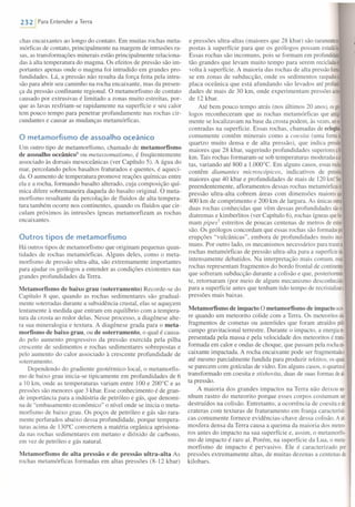 232 , Para Entender a Terra
chas encaixantes ao longo do contato. Em muitas rochas meta-
mórficas de contato, principalmente na margem de intrusões ra-
sas, as transformações minerais estão principalmente relaciona-
das à alta temperatura do magma. Os efeitos de pressão são im-
portantes apenas onde o magma foi intrudido em grandes pro-
fundidades. Lá, a pressão não resulta da força feita pela intru-
são para abrir seu caminho na rocha encaixante, mas da presen-
ça da pressão confinante regional. O metamorfismo de contato
causado por extrusivas é limitado a zonas muito estreitas, por-
que as lavas resfriam-se rapidamente na superfície e seu calor
tem pouco tempo para penetrar profundamente nas rochas cir-
cundantes e causar as mudanças metamórficas.
o metamorfismo de assoa lho oceânico
Um outro tipo de metamorfismo, chamado de metamorfismo
de assoalho oceânico" ou metassomatismo, é freqüentemente
associado às dorsais mesoceânicas (ver Capítulo 5). A água do
mar, percolando pelos basaltos fraturados e quentes, é aqueci-
da. O aumento de temperatura promove reações químicas entre
ela e a rocha, formando basalto alterado, cuja composição quí-
mica difere sobremaneira daquela do basalto original. O meta-
morfismo resultante da percolação de fluidos de alta tempera-
tura também ocorre nos continentes, quando os fluidos que cir-
culam próximos às intrusões ígneas metamorfizam as rochas
encaixantes.
Outros tipos de metamorfismo
Há outros tipos de metamorfismo que originam pequenas quan-
tidades de rochas metamórficas. Alguns deles, como o meta-
morfismo de pressão ultra-alta, são extremamente importantes
para ajudar os geólogos a entender as condições existentes nas
grandes profundidades da Terra.
Metamorfismo de baixo grau (soterramento) Recorde-se do
Capítulo 8 que, quando as rochas sedimentares são gradual-
mente soterradas durante a subsidência crustal, elas se aquecem
lentamente à medida que entram em equilíbrio com a tempera-
tura da crosta ao redor delas. Nesse processo, a diagênese alte-
ra sua mineralogia e textura. A diagênese grada para o meta-
morfismo de baixo grau, ou de soterramento, o qual é causa-
do pelo aumento progressivo da pressão exercida pela pilha
crescente de sedimentos e rochas sedimentares sobrepostas e
pelo aumento do calor associado à crescente profundidade de
soterramento.
Dependendo do gradiente geotérmico local, o metamorfis-
mo de baixo grau inicia-se tipicamente em profundidades de 6
a 10 km, onde as temperaturas variam entre 100 e 200°C e as
pressões são menores que 3 kbar. Esse conhecimento é de gran-
de importância para a indústria de petróleo e gás, que denomi-
na de "ernbasamento econômico" o nível onde se inicia o meta-
morfismo de baixo grau. Os poços de petróleo e gás são rara-
mente perfurados abaixo dessa profundidade, porque tempera-
turas acima de 130°C convertem a matéria orgânica aprisiona-
da nas rochas sedimentares em metano e dióxido de carbono,
em vez de petróleo e gás natural.
Metamorfismo de alta pressão e de pressão ultra-alta As
rochas metamórficas formadas em altas pressões (8-12 kbar)
e pressões ultra-altas (maiores que 28 kbar) são raramemen
postas à superfície para que os geólogos possam estudáls
Essas rochas são incomuns, pois se formam em profundidse
tão grandes que levam muito tempo para serem recicladasé
volta à superfície. A maioria das rochas de alta pressão fom.
se em zonas de subducção, onde os sedimentos raspados
placa oceânica que está afundando são levados até profuaí
dades de mais de 30 km, onde experimentam pressões aciOll
de 12 kbar.
Até bem pouco tempo atrás (nos últimos 20 anos), osgeif
logos reconheceram que as rochas metamórficas que antig.
mente se localizavam na base da crosta podem, às vezes,sere~
contradas na superfície. Essas rochas, chamadas de eclogitos,
comumente contêm minerais como a coesita (uma formae
quartzo muito densa e de alta pressão), que indica presse
maiores que 28 kbar, sugerindo profundidades superioresa
km. Tais rochas formaram-se sob temperaturas moderadasaai·
tas, variando até 800 a 1.000°C. Em alguns casos, essasroch~
contêm diamantes microscópicos, indicativos de pressês
maiores que 40 kbar e profundidades de mais de 120 km! Sur·
preendentemente, afloramentos dessas rochas metamórficase
pressão ultra-alta cobrem áreas com dimensões maioresque
400 km de comprimento e 200 km de largura. As únicas outras
duas rochas conhecidas que vêm dessas profundidades sãoo;
diatremas e kimberlitos (ver Capítulo 6), rochas ígneas quefu
mam pipesl estreitos de poucas centenas de metros de exten·
são. Os geólogos concordam que essas rochas são formadaspor
erupções "vulcânicas", embora de profundidades muito inco-
muns. Por outro lado, os mecanismos necessários para trazerai
rochas metamórficas de pressão ultra-alta para a superfíciesão
intensamente debatidos. Na interpretação mais comum, essas
rochas representam fragmentos do bordo frontal de continentes
que sofreram subducção durante a colisão e que, posteriormea
te, retomaram (por meio de algum mecanismo desconhecido)
para a superfície antes que tenham tido tempo de recristalizara
pressões mais baixas.
Metamorfismo de impacto O metamorfismo de impacto ocor·
re quando um meteorito colide com a Terra. Os meteoritos são
fragmentos de cometas ou asteróides que foram atraídos pelo
campo gravitacional terrestre. Durante o impacto, a energiare
presentada pela massa e pela velocidade dos meteoritos é trans
formada em calor e ondas de choque, que passam pela rocha en
caixante impactada. A rocha encaixante pode ser fragmentadae
até mesmo parcialmente fundida para produzir tektitos, os quais
se parecem com gotículas de vidro. Em alguns casos, o quartzoé
transformado em coesita e stishovita, duas de suas formas deai·
ta pressão.
A maioria dos grandes impactos na Terra não deixou ne-
nhum rastro do meteorito porque esses corpos costumam ser
destruídos na colisão. Entretanto, a ocorrência de coesita ede
crateras com texturas de fraturamento em franja característi-
cas comumente fornece evidências-chave dessa colisão. A ato
mosfera densa da Terra causa a queima da maioria dos rneteo-
ros antes do impacto na sua superfície e, assim, o metarnorfis-
mo de impacto é raro aí. Porém, na superfície da Lua, o meta-
morfismo de impacto é pervasivo. Ele é caracterizado por
pressões extremamente altas, de muitas dezenas a centenas de
kilobars.
 