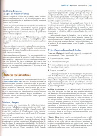 Atectônica de placas
e ostipos de metamorfismos
A tectônicade placas fornece um arcabouço para o entendi-
mentodas rochas metamórficas. Os diferentes tipos de meta-
morfismotêm probabilidade de ocorrer nos distintos ambientes
tectônicos(ver Figura 9.3):
• Interiordas placas Metamorfismo de contato, metamorfismo
desoterramento e, talvez, metamorfismo regional, que pode
ocorrerna base da crosta. O metamorfismo de impacto, prova-
velmente,é preservado nesse ambiente, por causa da grande área
expostano interior das placas.
• Margens de placas divergentes Metamorfismo de assoalho
oceânicoe metamorfismo de contato, ao redor de plútons intru-
didosnacrosta oceânica, são encontrados em margens de placas
divergentes.
• Margens de placas convergentes Metamorfismo regional, me-
tamorfismode alta pressão e pressão ultra-alta, metamorfismo de
contato,ao redor de plútons intrudidos, são encontrados em mar-
gensdeplacas convergentes.
• Margens de placas transformantes Em ambientes oceânicos,
podeocorrermetamorfismo de assoalho oceânico. Tanto em am-
bientesoceânicos e continentais, ocorre o cisalhamento extensi-
voaolongo do limite das placas, produzindo deformação com
texturacataclástica, em níveis rasos, e deformação com textura
milonftica,em níveis profundos da crosta. (A deformação será
discutidano Capítulo 11.)
l'Hf'~uras metamórficas
ometamorfismo imprime novas texturas nas rochas que alte-
ra(Figura panorâmica 9.4). A textura da rocha metamórfica
é determinadapelos tamanhos, formas e arranjos de seus cris-
taisconstituintes. Algumas texturas metamórficas dependem
dostipos de minerais formados, como as micas, que são pla-
cóides.A variação no tamanho de grão é também importante.
Emgeral, considera-se que o tamanho dos cristais aumenta
proporcionalmente com o aumento do grau metamórfico. Ca-
davariedade textural revela alguma coisa sobre o processo
metamórficoque a criou.
Foliaçãoe clivagem
A feição textural mais proeminente das rochas de metamor-
fismoregional é a foliação, um conjunto de superfícies para-
lelas,planas ou onduladas, produzidas pela deformação. Es-
sassuperfícies ou planos de foliação podem cortar o acama-
mentoem qualquer ângulo ou ser paralelas a ele (Figura pa-
norâmica9.4a).
A principal causa da foliação é a presença de minerais pla-
cóides,principalmente as micas e a clorita. Os minerais placói-
destendem a se cristalizar como cristais delgados em forma de
placas.Os planos de todos os cristais placóides são alinhados
paralelosà foliação, um alinhamento chamado de orientação
preferencial dos minerais (Figura panorâmica 9.4b). Quando
CAPíTULO 9 • Rochas Metamórficas  233
os minerais placóides cristalizam-se, a orientação preferencial
é geralmente perpendicular à direção principal das forças de
compressão da rocha, e ela é deformada durante o metamorfis-
mo. Os minerais preexistentes podem adquirir a orientação pre-
ferencial e, assim, produzir a foliação por rotação, até ficarem
paralelos ao plano desenvolvido.
Os minerais cujos cristais são alongados, em forma de lá-
pis, tendem a assumir uma orientação preferencial durante o
metamorfismo e, normalmente, alinham-se paralelos ao plano
da foliação. As rochas que contêm anfibólios em abundância,
tipicamente as vulcânicas máficas metamorfizadas, têm esse ti-
po de textura.
A forma mais comum de foliação é vista na ardósia, que é
facilmente partida em superfícies lisas e paralelas, como se fos-
sem folhas delgadas. Essa clivagem ardosiana (não confundir
com a clivagem de um mineral como a moscovita) desenvolve-
se ao longo de intervalos mais ou menos delgados e regulares
em uma rocha.
A classificação das rochas foliadas
As rochas foliadas são classificadas de acordo com quatro cri-
térios principais (Figura panorâmica 9.4c):
1. O tamanho de seus cristais
2. A natureza da sua foliação
3. A intensidade com que seus minerais são segregados em ban-
das mais claras e mais escuras
4. Seu grau metamórfico
A Figura panorâmica 9.4b mostra exemplos dos principais
tipos de rochas foliadas. Em geral, a foliação progride de uma
textura para outra, refletindo o aumento na temperatura e na
pressão. Nessa progressão, um folhelho pode ser metamorfiza-
do primeiramente para uma ardósia, passando para um filito,
depois para um xisto, em seguida, para um gnaisse e, finalmen-
te, para um migmatito.
Ardósia As ardósias são as rochas foliadas de mais baixo
grau. Elas têm grãos tão finos que seus minerais individuais
não podem ser vistos facilmente sem um microscópio. Elas são
comumente produzidas pelo metamorfismo de folhelhos ou,
com menos freqüência, de depósitos de cinzas vulcânicas. As
ardósias geralmente variam de cinza-escuro a preto, sendo co-
loridas por pequenas quantidades de matéria orgânica original-
mente presentes no folhelho parenta!. Os pedreiros de ardósias
aprenderam há muito tempo a reconhecer essa foliação e usam
isso para fazer chapas de ardósia, grossas ou delgadas, para se-
rem usadas como telhas e quadros-negros. Ainda hoje são uti-
lizadas lajes planas de ardósia para pavimentar caminhos, prin-
cipalmente onde ela é abundante.
Filito Os filitos são de grau levemente mais alto que as ardó-
sias, mas são similares em suas características e origem. Eles
tendem a ter um brilho mais ou menos lustroso, resultando de
cristais de mica e clorita que cresceram um pouco maiores que
os da ardósia. Os filitos, como as ardósias, tendem a se partir
em folhas delgadas, mas menos perfeitamente que elas.
 