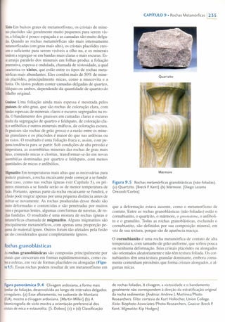 XistoEm baixos graus de metamorfismo, os cristais de mine-
raisplacóides são geralmente muito pequenos para serem vis-
tos,afoliação é pouco espaçada e as camadas são muito delga-
das.Quando as rochas metamórficas são mais intensamente
metamorfizadas(em grau mais alto), os cristais placóides cres-
cemo suficiente para serem visíveis a olho nu, e os minerais
tendema segregar-se em bandas mais claras e mais escuras. Es-
searranjo paralelo dos minerais em folhas produz a foliação
penetrativa,espessa e ondulada, chamada de xistosidade, a qual
caracterizaos xistos, que estão entre os tipos de rochas meta-
mórficasmais abundantes. Eles contêm mais de 50% de mine-
raisplacóides, principalmente micas, como a muscovita e a
biotita.Os xistos podem conter camadas delgadas de quartzo,
feldspatoou ambos, dependendo da quantidade de quartzo do
folhelhooriginal.
GnaisseUma foliação ainda mais espessa é mostrada pelos
gnaissesde alto grau, que são rochas de coloração clara, com
bandasespessas de minerais claros e escuros segregados na ro-
cha.O bandamento dos gnaisses em camadas claras e escuras
resultada segregação de quartzo e feldspato, de coloração cla-
ra,eanfibólios e outros minerais máficos, de coloração escura.
Osgnaisses são rochas de grão grosso e a razão entre os mine-
raisgranulares e os placóides é maior do que nas ardósias ou
nosxistos. O resultado é uma foliação fraca e, assim, com pe-
quenatendência para se partir. Sob condições de alta pressão e
temperatura,as assembléias minerais das rochas de grau mais
baixo,contendo micas e cloritas, transformar-se-ão em novas
assembléiasdominadas por quartzo e feldspato, com menos
quantidadesde micas e anfibólios.
MigmatitoEm temperaturas mais altas que as necessárias para
produzirgnaisses, a rocha encaixante pode começar a se fundir.
Nessecaso, como nas rochas ígneas (ver Capítulo 5), os pri-
meirosminerais a se fundir serão os de menor temperatura de
fusão.Portanto, apenas parte da rocha encaixante se fundirá, e
afusãopode migrar apenas por uma pequena distância antes de
resfriar-senovamente. As rochas produzidas desse modo são
muitodeformadas e contorcidas e são penetradas por muitos
veiose pequenas lentes, algumas com formas de navetas, de ro-
chasfundidas. O resultado é uma mistura de rochas ígneas e
metamórficaschamada de migmatito. Alguns migmatitos são
principalmentemetamórficos, com apenas uma proporção pe-
quenade material ígneo. Outros foram tão afetados pela fusão
quesãoconsiderados quase completamente ígneos.
Rochasgranoblásticas
Asrochas granoblásticas são compostas principalmente por
cristaisque cresceram em formas eqüidimensionais, como cu-
bose esferas, em vez de formas placóides ou alongadas (Figu-
ra9.5).Essas rochas podem resultar de um metamorfismo em
CAPíTULO9. Rochas Metamórficas  235
Quartzito
Mármore
Figura 9.5 Rochas metamórficas granoblásticas (não-foliadas).
(a) Quartzito. [Breck P.Kent] (b) Mármore. [Diego Lezama
Orezzoli/Corbis]
que a deformação estava ausente, como o metamorfismo de
contato. Entre as rochas granoblásticas (não-foliadas) estão o
comubianito, o quartzito, o mármore, o greenstone, o anfiboli-
to e o granulito. Todas as rochas granoblásticas, excluindo o
comubianito, são definidas por sua composição mineral, em
vez de sua textura, porque são de aparência maciça.
O cornubianito é uma rocha metamórfica de contato de alta
temperatura, com tamanho de grão uniforme, que sofreu pouca
ou nenhuma deformação. Seus cristais placóides ou alongados
são orientados aleatoriamente e não têm textura foliada. Os cor-
nubianitos têm uma textura granular dominante, embora comu-
mente contenham piroxênio, que forma cristais alongados, e al-
gumas micas.
Figura panorâmica 9.4 Clivagem ardosiana, a forma mais
familiarde foliação, desenvolvida ao longo de intervalos delgados
e irregulares. (a) Esse afloramento, no sudoeste de Montana
(EUA), mostra a clivagem ardosiana. [Martin Miller] (b) A
fotomicrografia de xisto mostra a orientação preferencial dos
cristaisde mica e estaurolita. [5. Dobos] (c) e (d) Classificação
de rochas foliadas. A clivagem, a xistosidade e o bandamento
geralmente não correspondem à direção da estratificação original
da rocha sedimentar. [Ardósia: Andrew J. Martinez/Photo
Researchers. Fi/ito: cortesia de Kurt Hollocher, Union College.
Xisto: Biophoto Associates/Photo Researchers. Gnaisse: Breck P.
Kent. Migmatito: Kip Hodges]
 