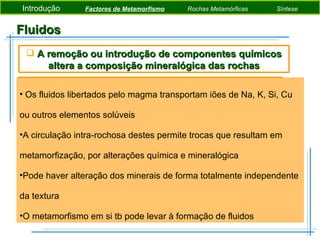 Fluidos Os fluidos libertados pelo magma transportam iões de Na, K, Si, Cu ou outros elementos solúveis A circulação intra-rochosa destes permite trocas que resultam em metamorfização, por alterações química e mineralógica Pode haver alteração dos minerais de forma totalmente independente da textura O metamorfismo em si tb pode levar à formação de fluidos  A remoção ou introdução de componentes químicos altera a composição mineralógica das rochas Introdução  Factores de Metamorfismo   Rochas Metamórficas   Síntese 