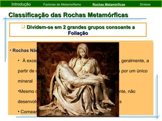 Classificação das Rochas Metamórficas Rochas Não Foliadas À excepção das corneanas, tendem a formar-se, geralmente, a partir de rochas pré-existentes constituídas apenas por um único mineral Mesmo que a tensão dirigida seja o factor dominante, não desenvolvem foliação dado serem monominerálicas Corneana, Mármore (calcite) e Quatzito (quartzo) Introdução  Factores de Metamorfismo  Rochas Metamórficas   Síntese Dividem-se em 2 grandes grupos consoante a  Foliação 