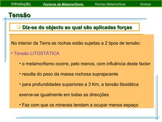 Tensão No interior da Terra as rochas estão sujeitas a 2 tipos de tensão: Tensão LITOSTÁTICA o metamorfismo ocorre, pelo menos, com influência deste factor  resulta do peso da massa rochosa suprajacente para profundidades superiores a 3 Km, a tensão litostática exerce-se igualmente em todas as direcções Faz com que os minerais tendam a ocupar menos espaço Diz-se do objecto ao qual são aplicadas forças Introdução   Factores de Metamorfismo  Rochas Metamórficas   Síntese 