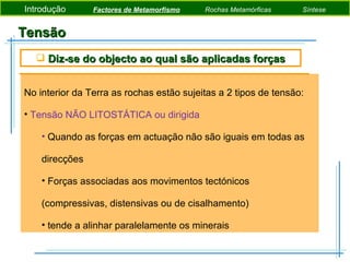 Tensão No interior da Terra as rochas estão sujeitas a 2 tipos de tensão: Tensão NÃO LITOSTÁTICA ou dirigida Quando as forças em actuação não são iguais em todas as direcções Forças associadas aos movimentos tectónicos (compressivas, distensivas ou de cisalhamento) tende a alinhar paralelamente os minerais Diz-se do objecto ao qual são aplicadas forças Introdução  Factores de Metamorfismo   Rochas Metamórficas   Síntese 