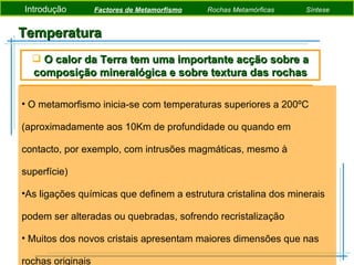 Temperatura O metamorfismo inicia-se com temperaturas superiores a 200ºC (aproximadamente aos 10Km de profundidade ou quando em contacto, por exemplo, com intrusões magmáticas, mesmo à superfície) As ligações químicas que definem a estrutura cristalina dos minerais podem ser alteradas ou quebradas, sofrendo recristalização Muitos dos novos cristais apresentam maiores dimensões que nas rochas originais O calor da Terra tem uma importante acção sobre a composição mineralógica e sobre textura das rochas Introdução  Factores de Metamorfismo   Rochas Metamórficas   Síntese 