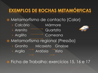  Metamorfismo de contacto (Calor)
› Calcário Mármore
› Arenito Quartzito
› Argilito Corneana
 Metamorfismo regional (Pressão)
› Granito Micaxisto Gnaisse
› Argila Ardósia Xisto
 Ficha de Trabalho: exercícios 15, 16 e 17
 