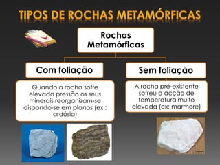 Rochas
Metamórficas
Com foliação
Quando a rocha sofre
elevada pressão os seus
minerais reorganizam-se
dispondo-se em planos (ex.:
ardósia)
Sem foliação
A rocha pré-existente
sofreu a acção de
temperatura muito
elevada (ex: mármore)
 