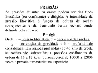 PRESSÃO
As pressões atuantes na crosta podem ser dos tipos
litostática (ou confinante) e dirigida. A intensidade da
pressão litostática é função da coluna de rochas
sobrejacentes e da densidade destas rochas, dendo
definida pela equação:
P = dgh
Onde, P = pressão litostática, d = densidade das rochas,
g = aceleração da gravidade e h = profundidade
considerada. Em regiões profundas (35-40 km) da crosta
as rochas são submetidas a pressões confinantes da
ordem de 10 a 12 kbar, ou seja, cerca de 10000 a 12000
vezes a pressão atmosférica na superfície.

 