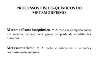PROCESSOS FÍSICO-QUÍMICOS DO
METAMORFISMO

Metamorfismo isoquímico = A rocha se comporta como
um sistema fechado, sem ganho ou perda de constituintes
químicos.

Metassomatismo = A rocha é submetida a variações
composicionais intensas.

 