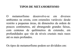 TIPOS DE METAMORFISMO
O metamorfismo desenvolve-se em diversos
ambientes na crosta, com extensões variáveis: desde
restrito a pequenas áreas, de dimensões da ordem de
poucos centímetros, até abrangendo grandes faixas,
com centenas de quilômetros de extensão, em
profundidades que vão de níveis crustais mais rasos
até os mais profundos.
Os tipos de metamorfismo podem ser divididos em:

 